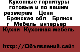 Кухонные гарнитуры готовые и по вашим размерам › Цена ­ 11 000 - Брянская обл., Брянск г. Мебель, интерьер » Кухни. Кухонная мебель   